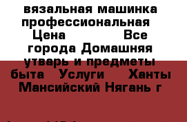 вязальная машинка профессиональная › Цена ­ 15 000 - Все города Домашняя утварь и предметы быта » Услуги   . Ханты-Мансийский,Нягань г.